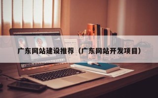 湖州广东网站建设推荐（广东网站开发项目）