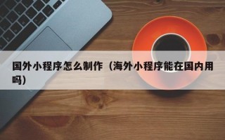 湖州国外小程序怎么制作（海外小程序能在国内用吗）