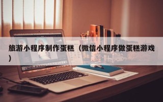 湖州旅游小程序制作蛋糕（微信小程序做蛋糕游戏）